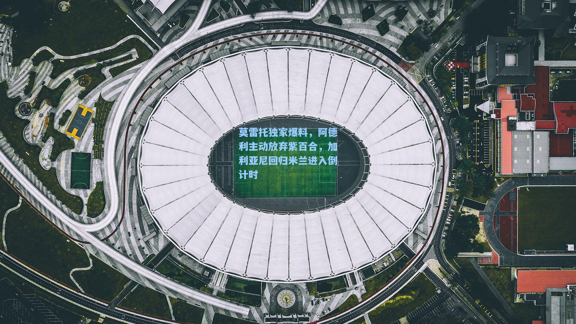 莫雷托独家爆料，阿德利主动放弃紫百合，加利亚尼回归米兰进入倒计时