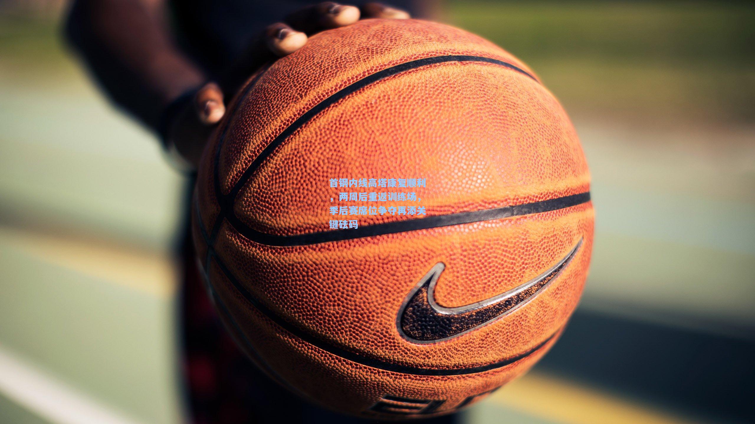 首钢内线高塔康复顺利，两周后重返训练场，季后赛席位争夺再添关键砝码