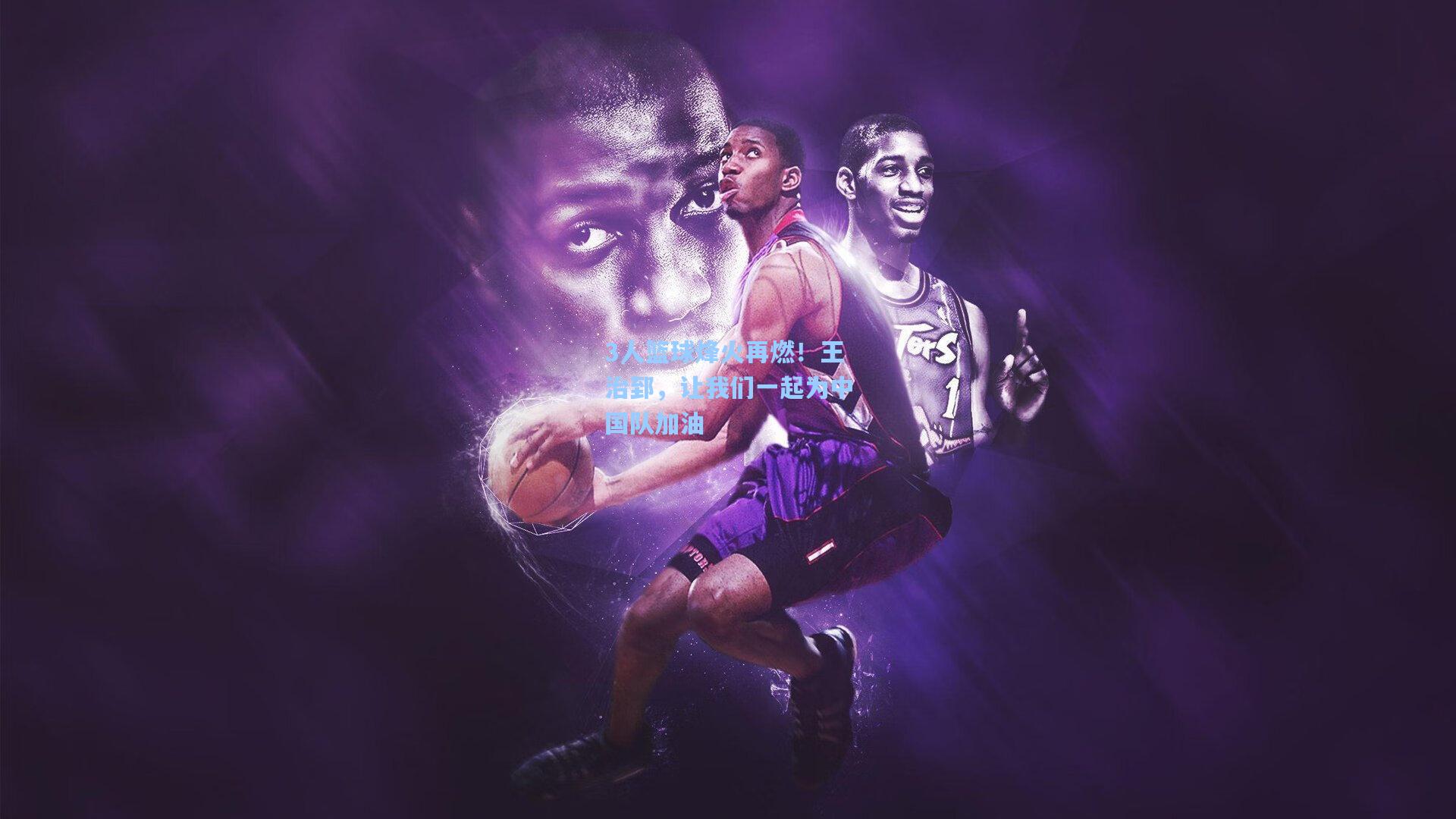 3人篮球烽火再燃！王治郅，让我们一起为中国队加油