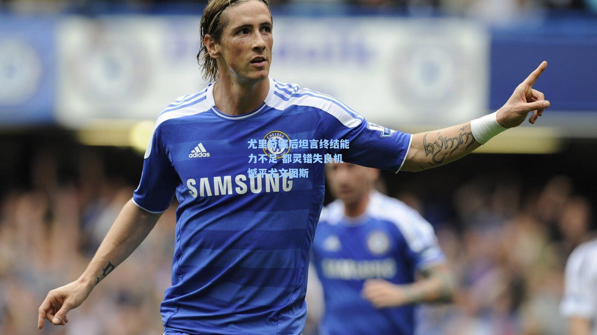 尤里奇赛后坦言终结能力不足 都灵错失良机憾平尤文图斯